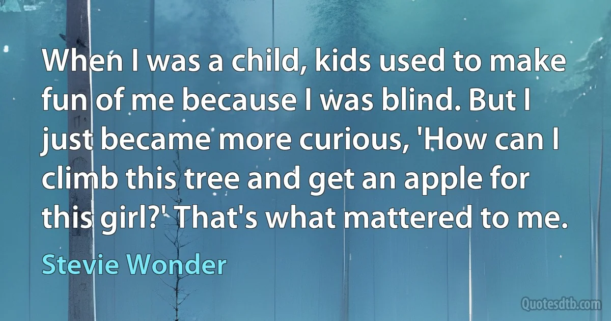 When I was a child, kids used to make fun of me because I was blind. But I just became more curious, 'How can I climb this tree and get an apple for this girl?' That's what mattered to me. (Stevie Wonder)