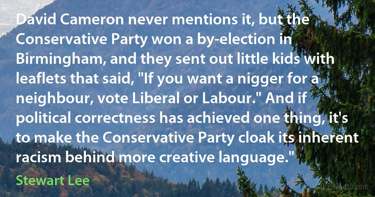 David Cameron never mentions it, but the Conservative Party won a by-election in Birmingham, and they sent out little kids with leaflets that said, "If you want a nigger for a neighbour, vote Liberal or Labour." And if political correctness has achieved one thing, it's to make the Conservative Party cloak its inherent racism behind more creative language." (Stewart Lee)