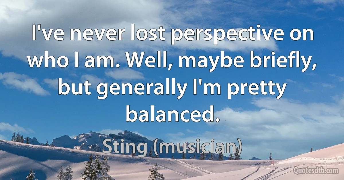 I've never lost perspective on who I am. Well, maybe briefly, but generally I'm pretty balanced. (Sting (musician))