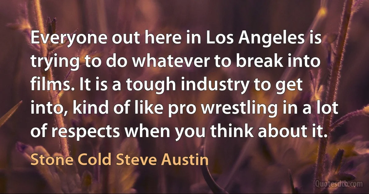 Everyone out here in Los Angeles is trying to do whatever to break into films. It is a tough industry to get into, kind of like pro wrestling in a lot of respects when you think about it. (Stone Cold Steve Austin)