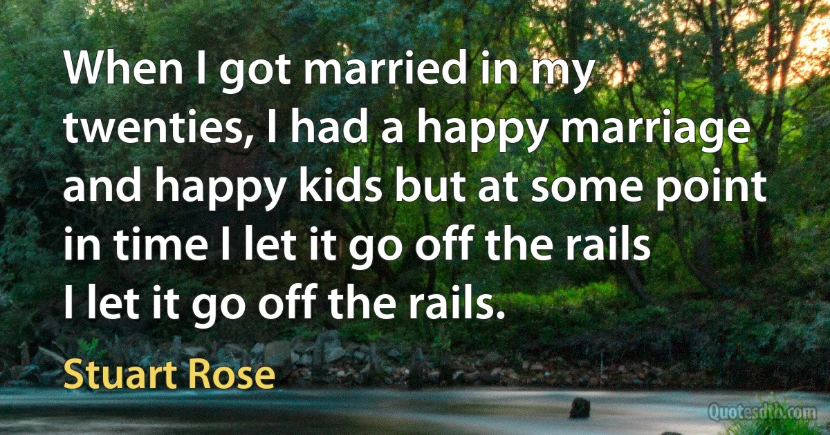 When I got married in my twenties, I had a happy marriage and happy kids but at some point in time I let it go off the rails I let it go off the rails. (Stuart Rose)