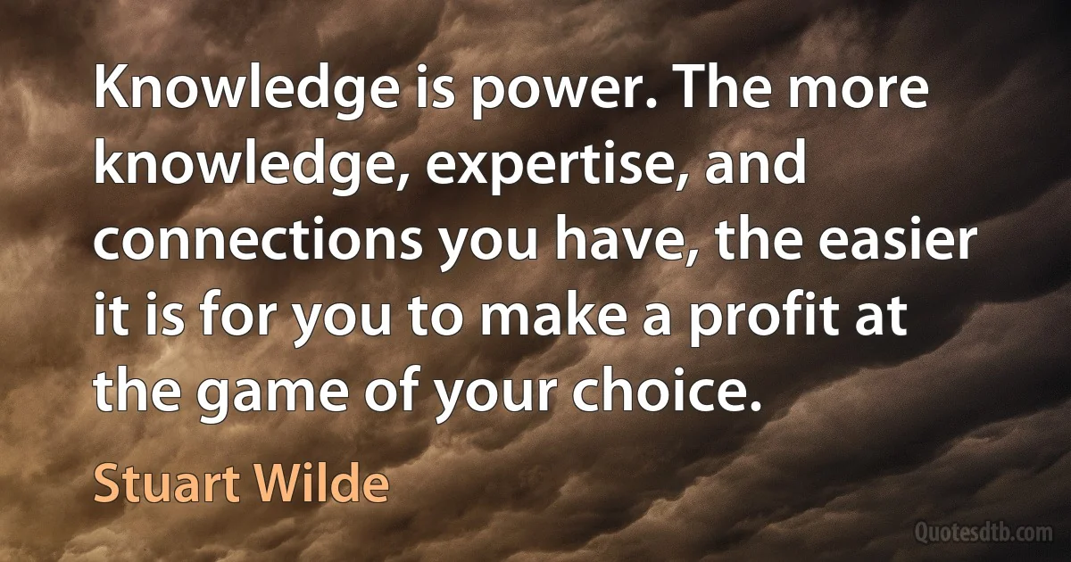 Knowledge is power. The more knowledge, expertise, and connections you have, the easier it is for you to make a profit at the game of your choice. (Stuart Wilde)