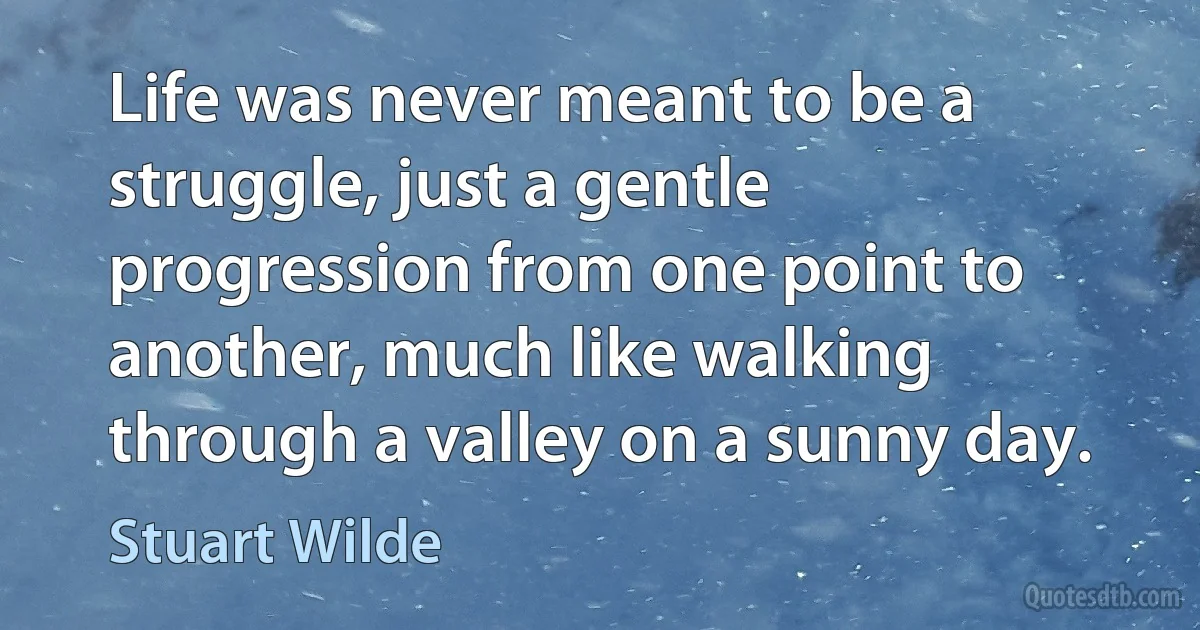 Life was never meant to be a struggle, just a gentle progression from one point to another, much like walking through a valley on a sunny day. (Stuart Wilde)