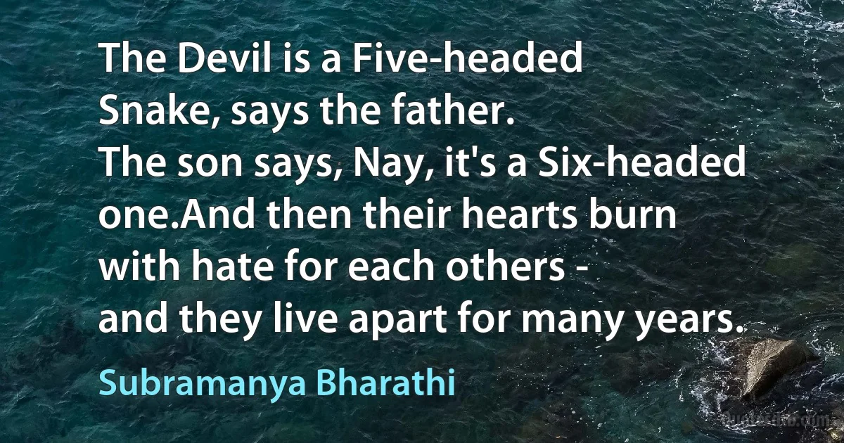 The Devil is a Five-headed
Snake, says the father.
The son says, Nay, it's a Six-headed one.And then their hearts burn
with hate for each others -
and they live apart for many years. (Subramanya Bharathi)