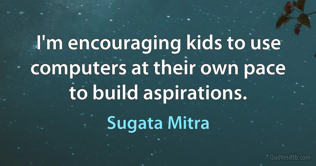 I'm encouraging kids to use computers at their own pace to build aspirations. (Sugata Mitra)