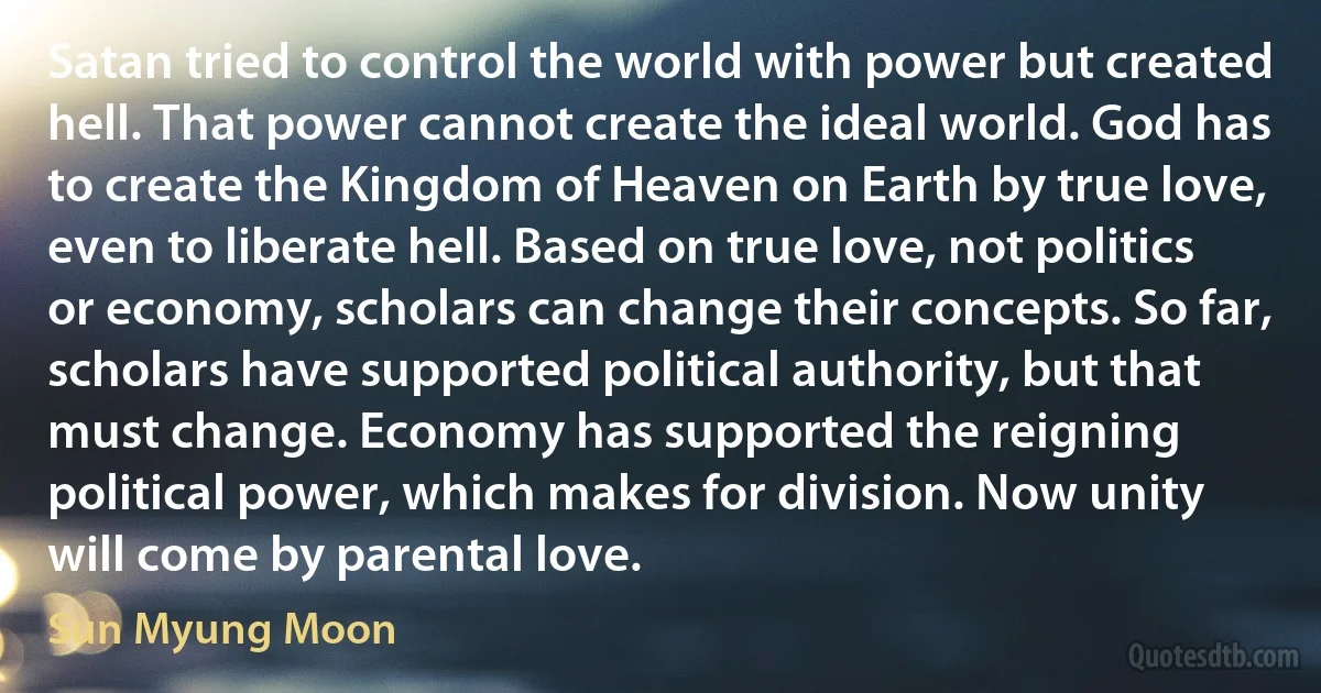 Satan tried to control the world with power but created hell. That power cannot create the ideal world. God has to create the Kingdom of Heaven on Earth by true love, even to liberate hell. Based on true love, not politics or economy, scholars can change their concepts. So far, scholars have supported political authority, but that must change. Economy has supported the reigning political power, which makes for division. Now unity will come by parental love. (Sun Myung Moon)