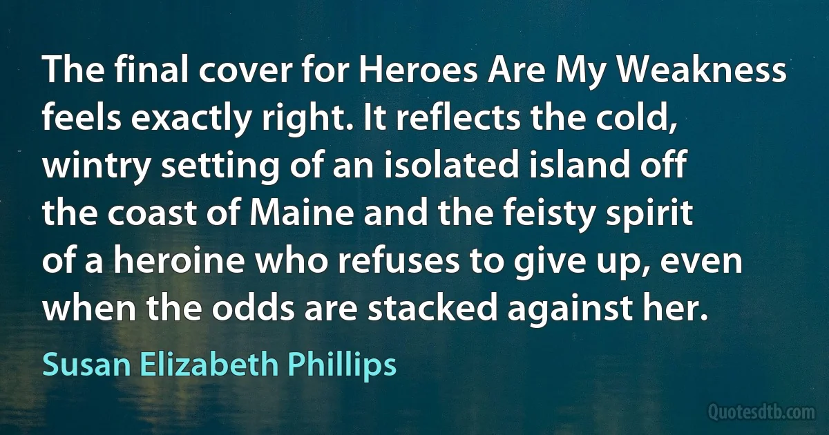 The final cover for Heroes Are My Weakness feels exactly right. It reflects the cold, wintry setting of an isolated island off the coast of Maine and the feisty spirit of a heroine who refuses to give up, even when the odds are stacked against her. (Susan Elizabeth Phillips)