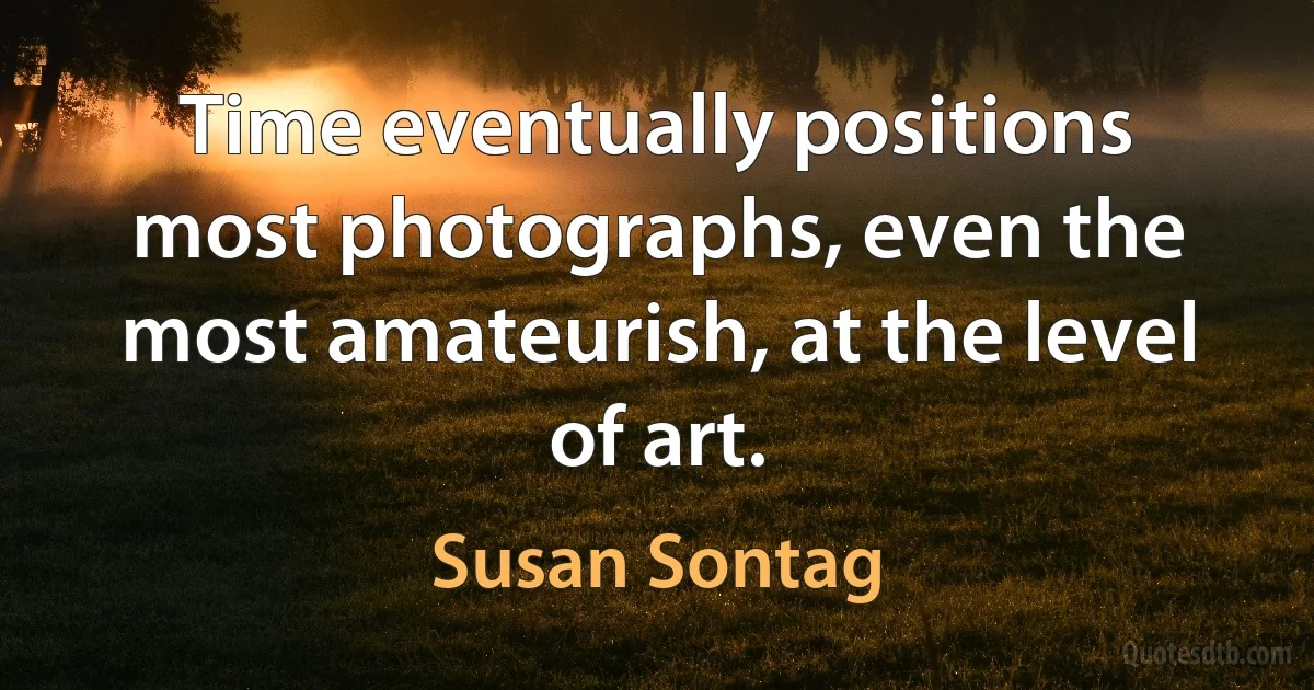 Time eventually positions most photographs, even the most amateurish, at the level of art. (Susan Sontag)