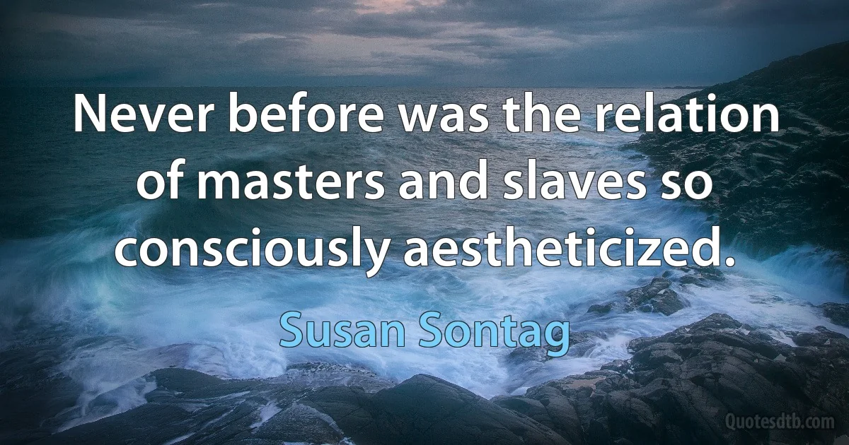 Never before was the relation of masters and slaves so consciously aestheticized. (Susan Sontag)