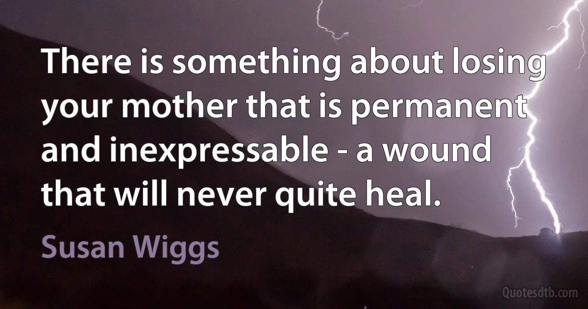 There is something about losing your mother that is permanent and inexpressable - a wound that will never quite heal. (Susan Wiggs)