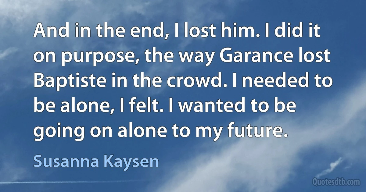 And in the end, I lost him. I did it on purpose, the way Garance lost Baptiste in the crowd. I needed to be alone, I felt. I wanted to be going on alone to my future. (Susanna Kaysen)