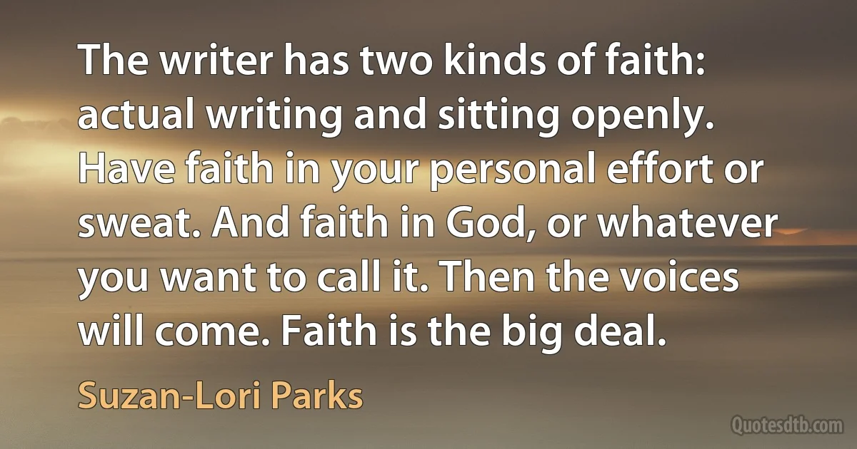 The writer has two kinds of faith: actual writing and sitting openly. Have faith in your personal effort or sweat. And faith in God, or whatever you want to call it. Then the voices will come. Faith is the big deal. (Suzan-Lori Parks)