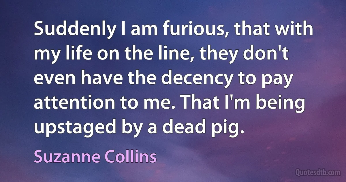 Suddenly I am furious, that with my life on the line, they don't even have the decency to pay attention to me. That I'm being upstaged by a dead pig. (Suzanne Collins)