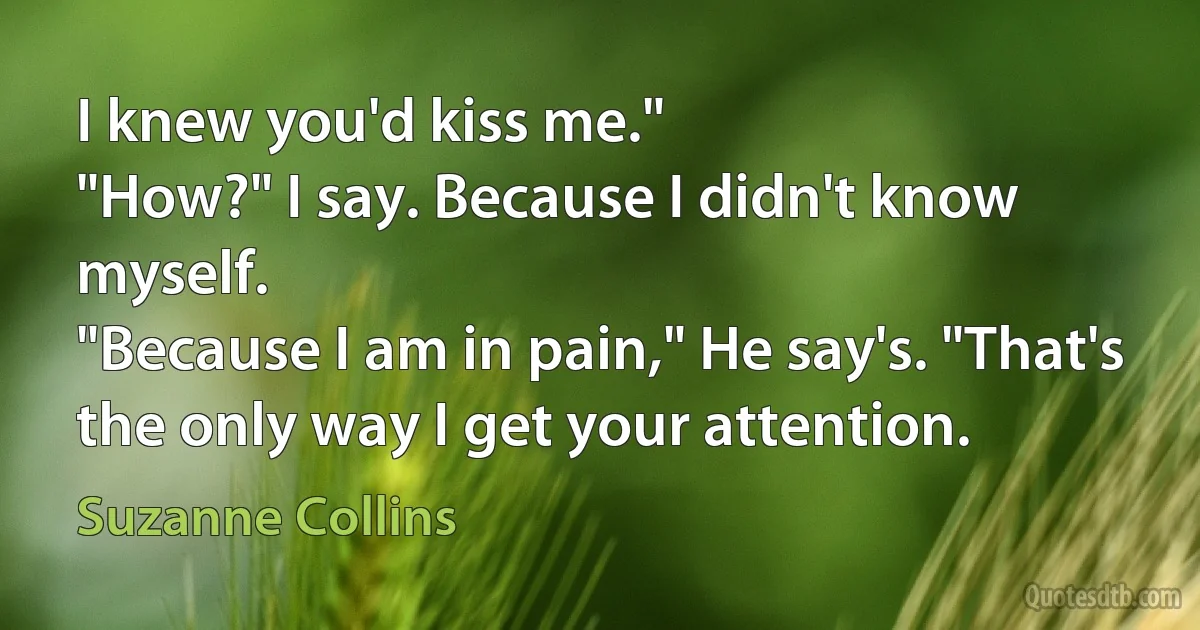 I knew you'd kiss me."
"How?" I say. Because I didn't know myself.
"Because I am in pain," He say's. "That's the only way I get your attention. (Suzanne Collins)