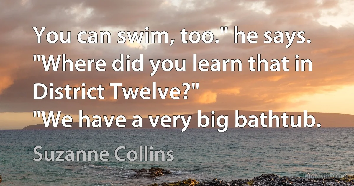 You can swim, too." he says. "Where did you learn that in District Twelve?"
"We have a very big bathtub. (Suzanne Collins)