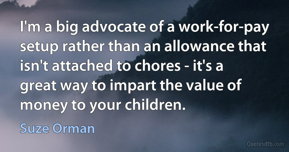 I'm a big advocate of a work-for-pay setup rather than an allowance that isn't attached to chores - it's a great way to impart the value of money to your children. (Suze Orman)