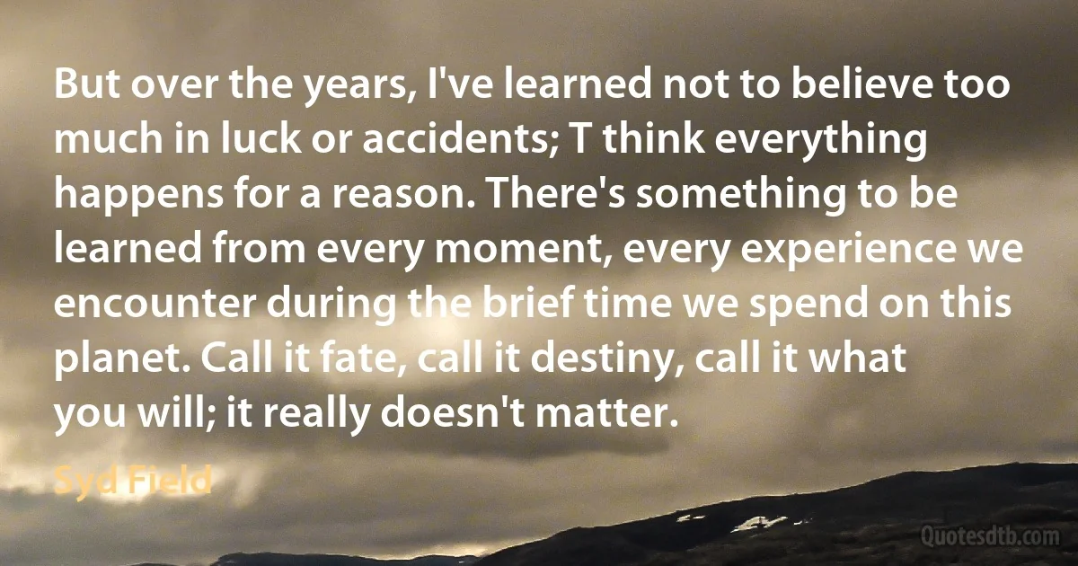 But over the years, I've learned not to believe too much in luck or accidents; T think everything happens for a reason. There's something to be learned from every moment, every experience we encounter during the brief time we spend on this planet. Call it fate, call it destiny, call it what you will; it really doesn't matter. (Syd Field)