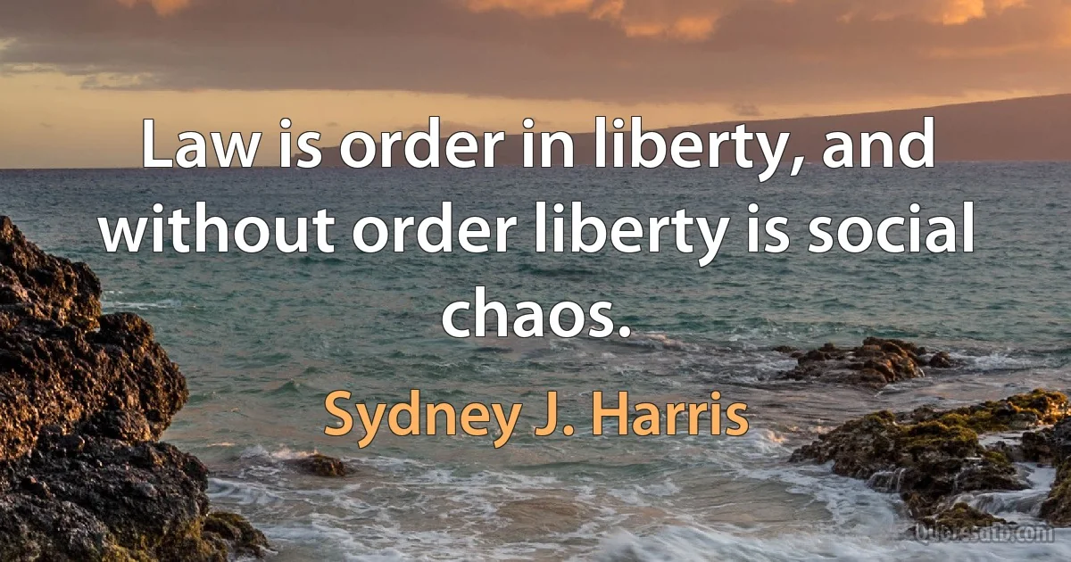 Law is order in liberty, and without order liberty is social chaos. (Sydney J. Harris)