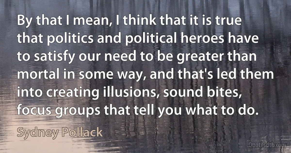 By that I mean, I think that it is true that politics and political heroes have to satisfy our need to be greater than mortal in some way, and that's led them into creating illusions, sound bites, focus groups that tell you what to do. (Sydney Pollack)