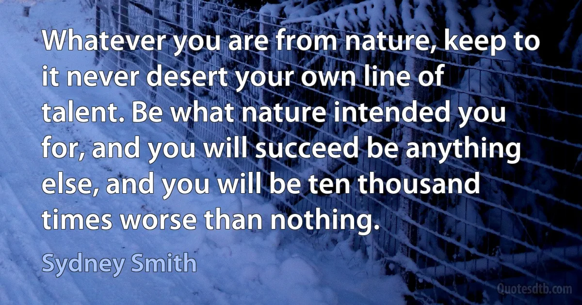 Whatever you are from nature, keep to it never desert your own line of talent. Be what nature intended you for, and you will succeed be anything else, and you will be ten thousand times worse than nothing. (Sydney Smith)