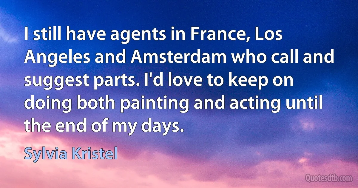 I still have agents in France, Los Angeles and Amsterdam who call and suggest parts. I'd love to keep on doing both painting and acting until the end of my days. (Sylvia Kristel)