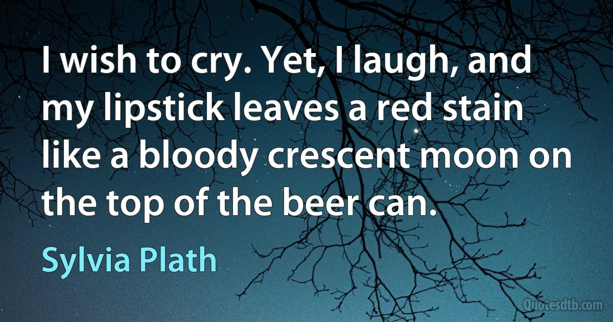 I wish to cry. Yet, I laugh, and my lipstick leaves a red stain like a bloody crescent moon on the top of the beer can. (Sylvia Plath)