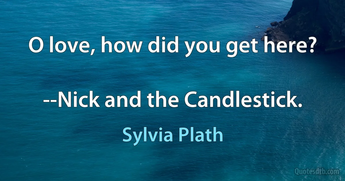 O love, how did you get here?

--Nick and the Candlestick. (Sylvia Plath)