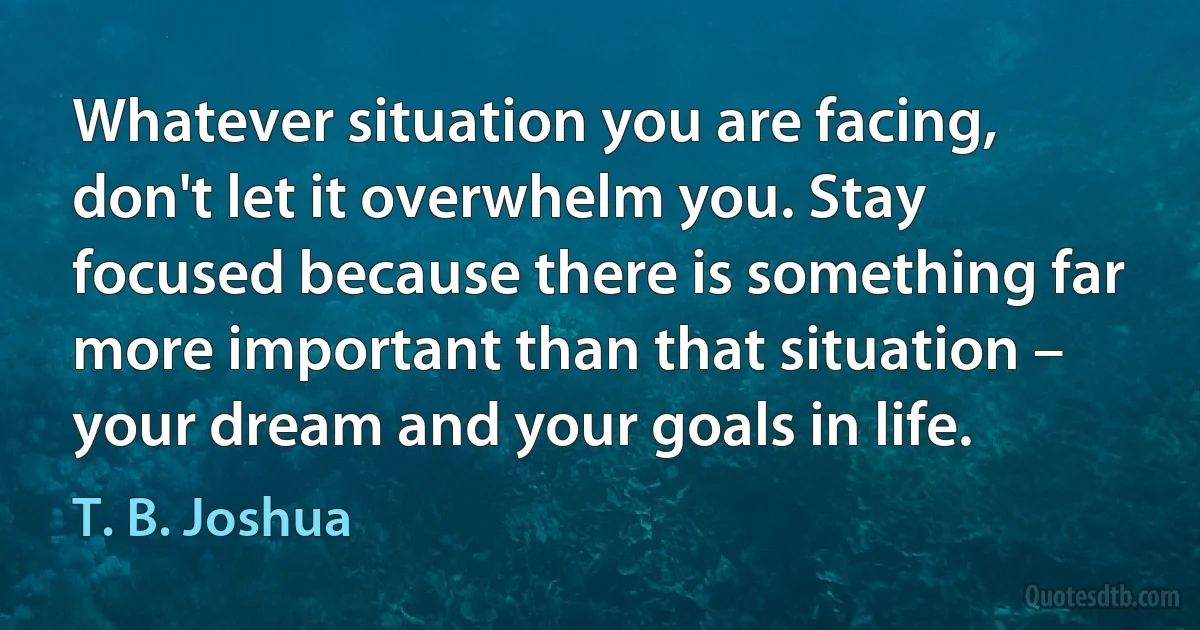 Whatever situation you are facing, don't let it overwhelm you. Stay focused because there is something far more important than that situation – your dream and your goals in life. (T. B. Joshua)