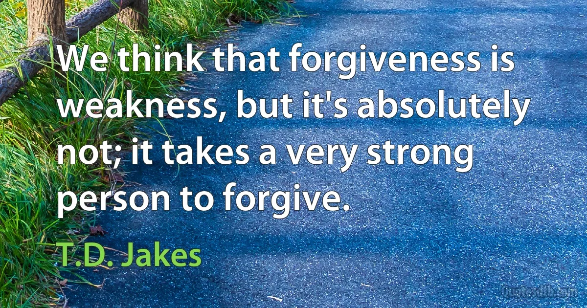 We think that forgiveness is weakness, but it's absolutely not; it takes a very strong person to forgive. (T.D. Jakes)