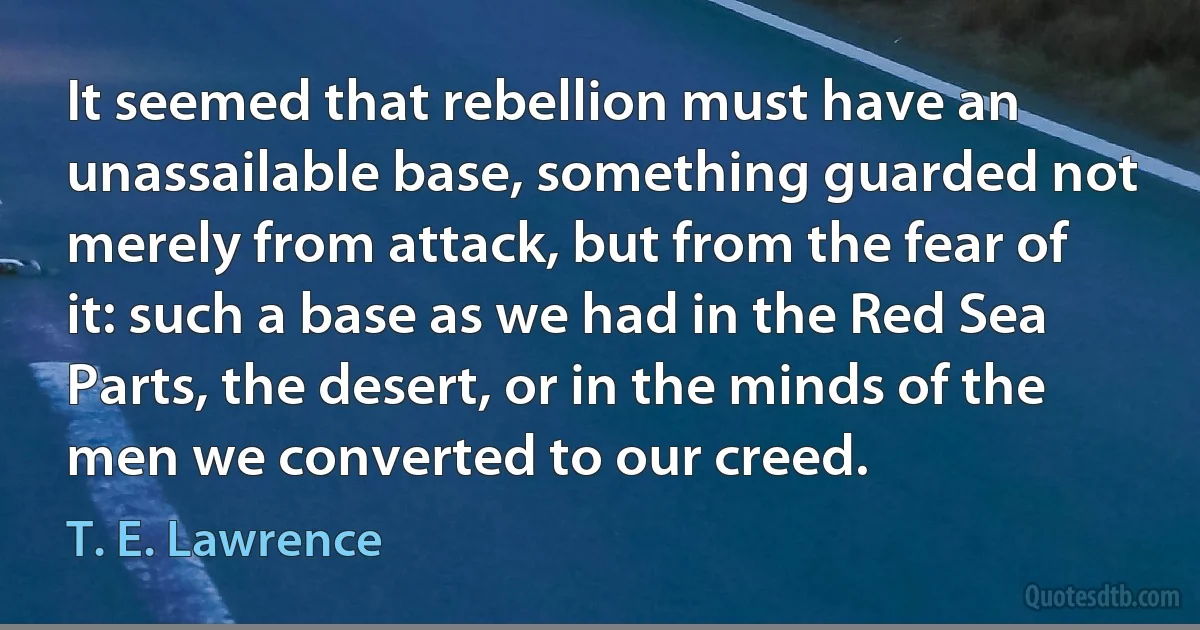 It seemed that rebellion must have an unassailable base, something guarded not merely from attack, but from the fear of it: such a base as we had in the Red Sea Parts, the desert, or in the minds of the men we converted to our creed. (T. E. Lawrence)