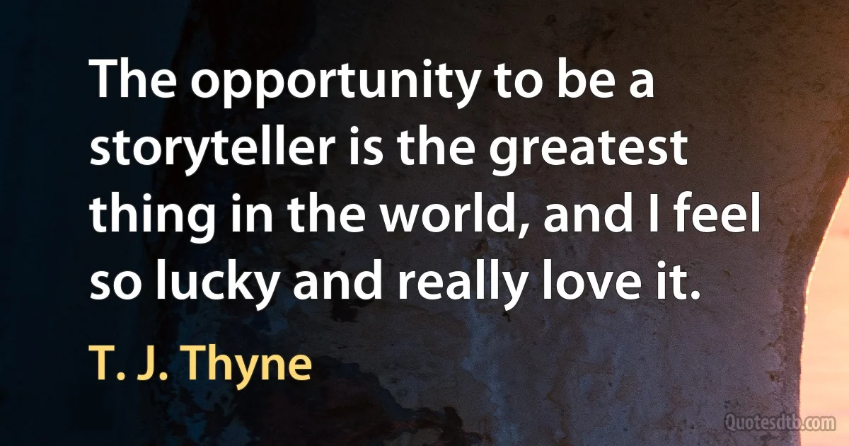 The opportunity to be a storyteller is the greatest thing in the world, and I feel so lucky and really love it. (T. J. Thyne)