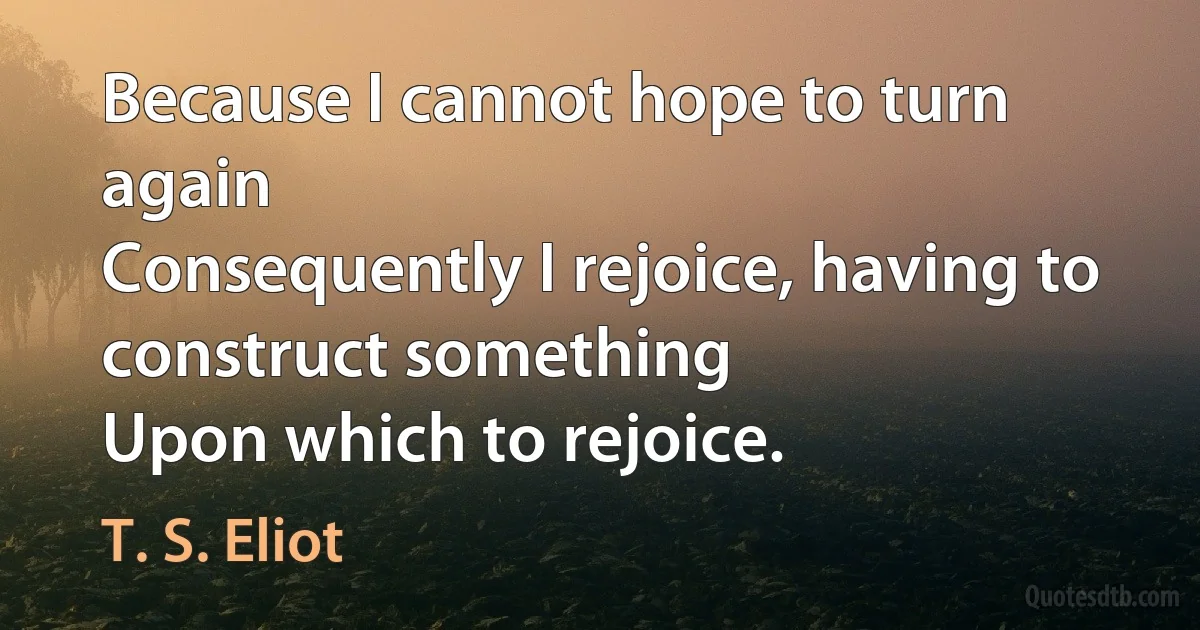 Because I cannot hope to turn again
Consequently I rejoice, having to construct something
Upon which to rejoice. (T. S. Eliot)