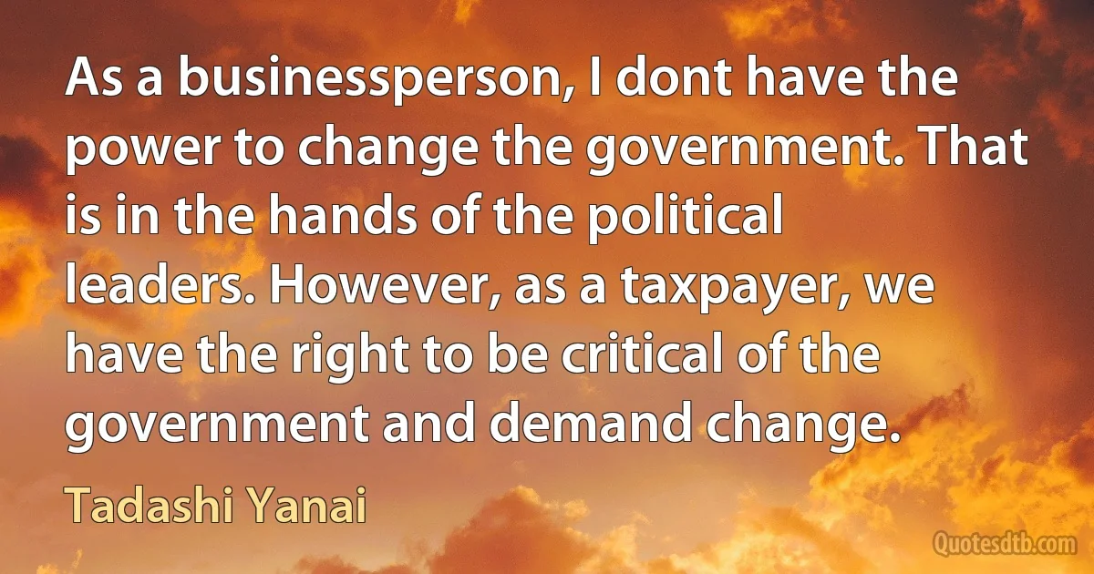 As a businessperson, I dont have the power to change the government. That is in the hands of the political leaders. However, as a taxpayer, we have the right to be critical of the government and demand change. (Tadashi Yanai)