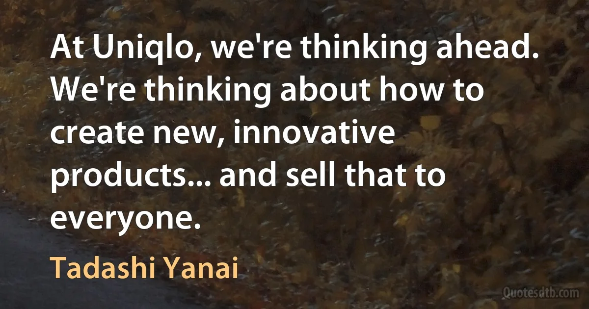 At Uniqlo, we're thinking ahead. We're thinking about how to create new, innovative products... and sell that to everyone. (Tadashi Yanai)