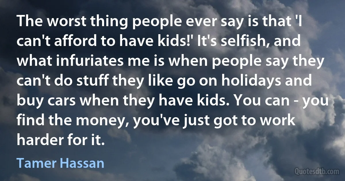 The worst thing people ever say is that 'I can't afford to have kids!' It's selfish, and what infuriates me is when people say they can't do stuff they like go on holidays and buy cars when they have kids. You can - you find the money, you've just got to work harder for it. (Tamer Hassan)