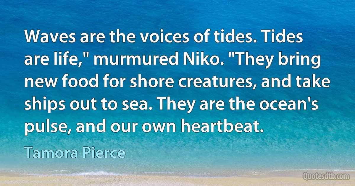 Waves are the voices of tides. Tides are life," murmured Niko. "They bring new food for shore creatures, and take ships out to sea. They are the ocean's pulse, and our own heartbeat. (Tamora Pierce)