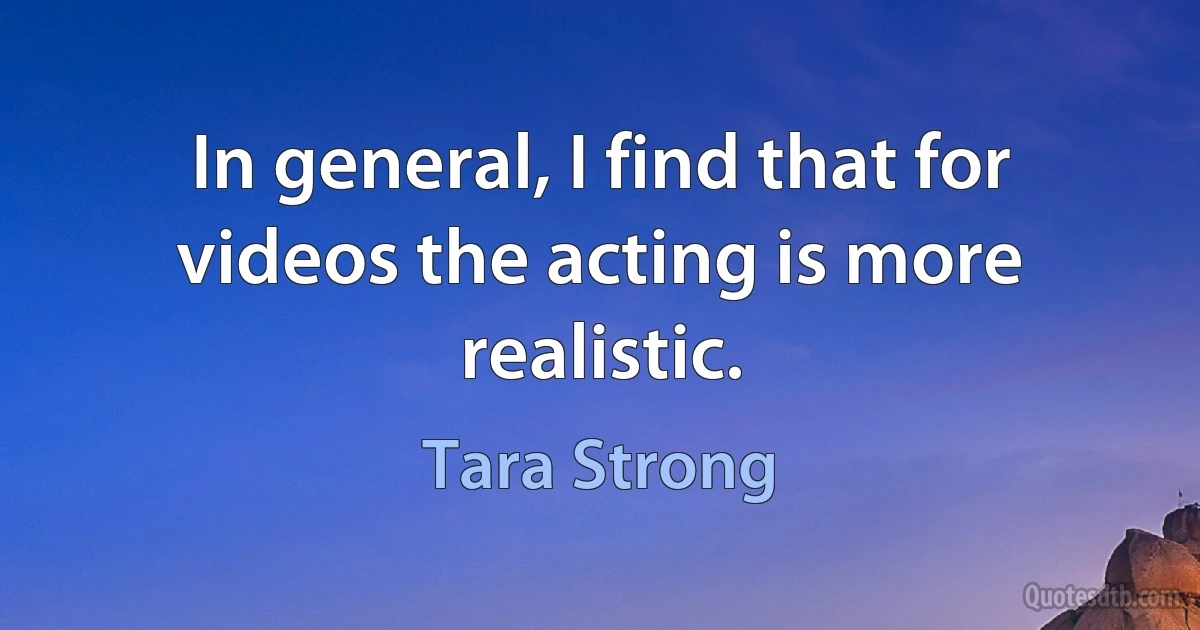 In general, I find that for videos the acting is more realistic. (Tara Strong)