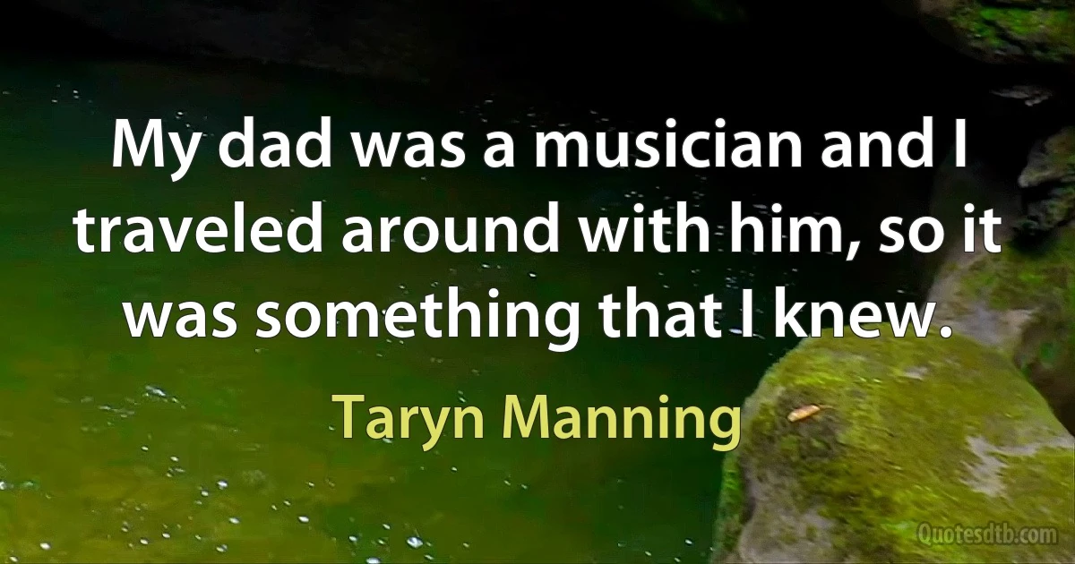 My dad was a musician and I traveled around with him, so it was something that I knew. (Taryn Manning)