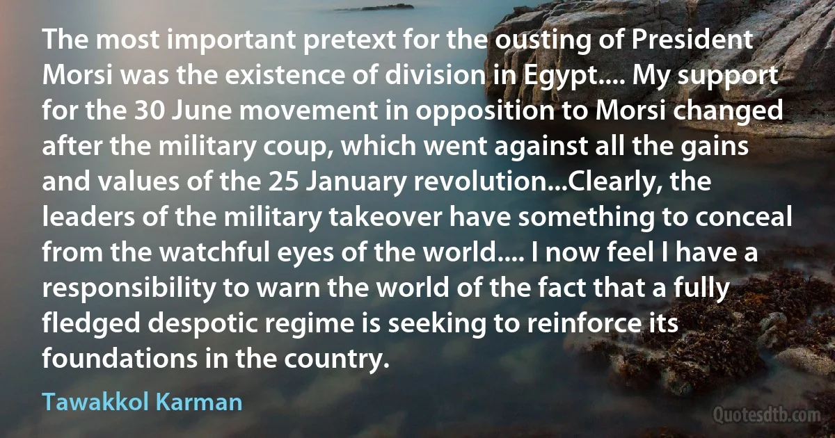 The most important pretext for the ousting of President Morsi was the existence of division in Egypt.... My support for the 30 June movement in opposition to Morsi changed after the military coup, which went against all the gains and values of the 25 January revolution...Clearly, the leaders of the military takeover have something to conceal from the watchful eyes of the world.... I now feel I have a responsibility to warn the world of the fact that a fully fledged despotic regime is seeking to reinforce its foundations in the country. (Tawakkol Karman)