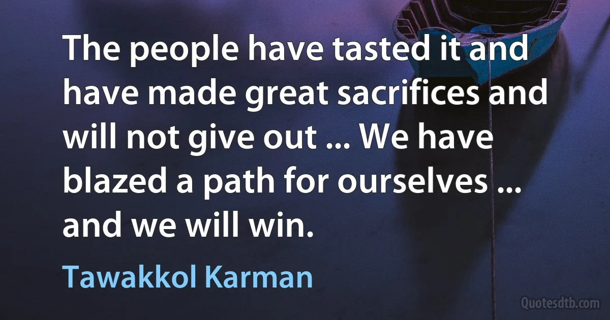 The people have tasted it and have made great sacrifices and will not give out ... We have blazed a path for ourselves ... and we will win. (Tawakkol Karman)