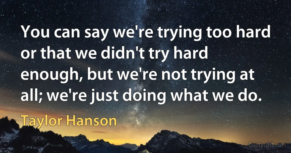 You can say we're trying too hard or that we didn't try hard enough, but we're not trying at all; we're just doing what we do. (Taylor Hanson)