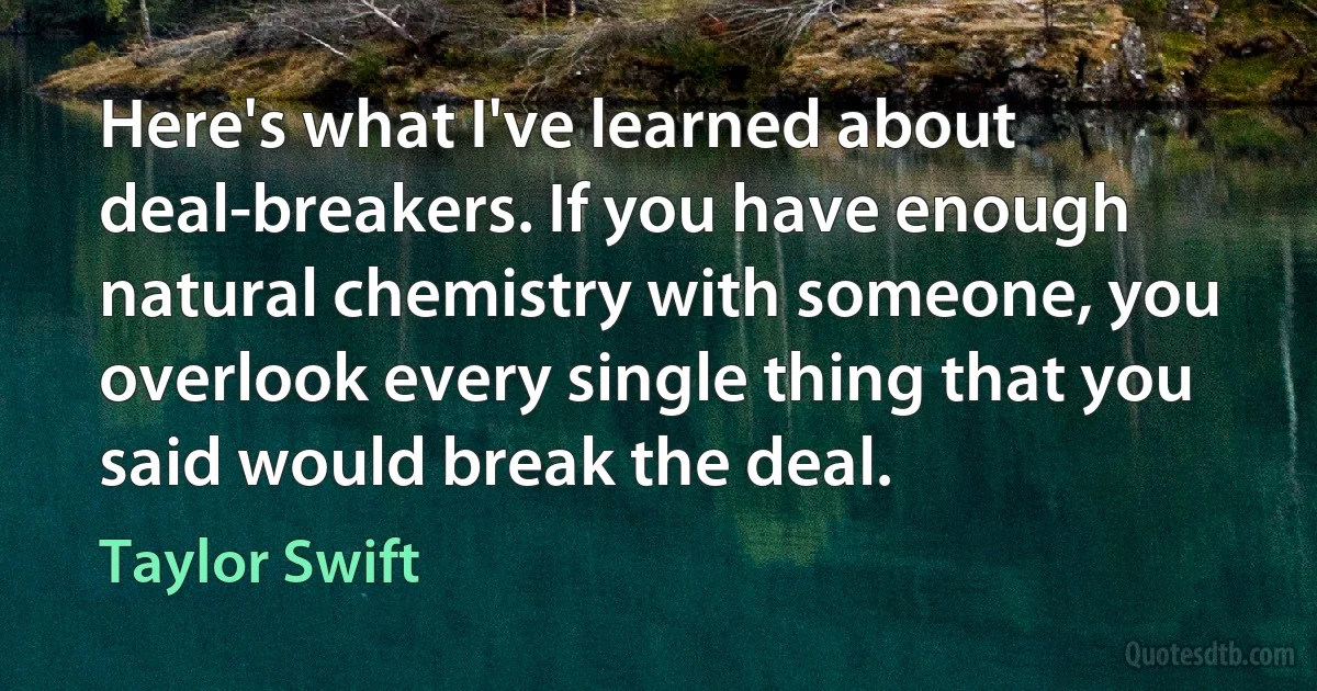 Here's what I've learned about deal-breakers. If you have enough natural chemistry with someone, you overlook every single thing that you said would break the deal. (Taylor Swift)