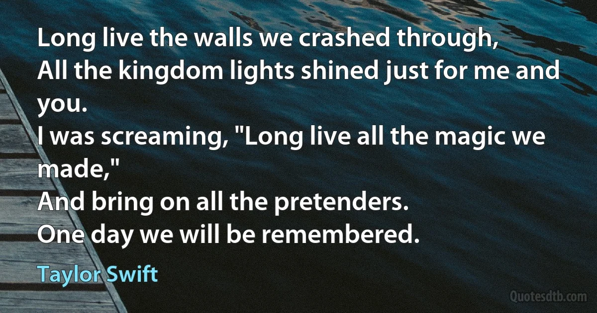 Long live the walls we crashed through,
All the kingdom lights shined just for me and you.
I was screaming, "Long live all the magic we made,"
And bring on all the pretenders.
One day we will be remembered. (Taylor Swift)