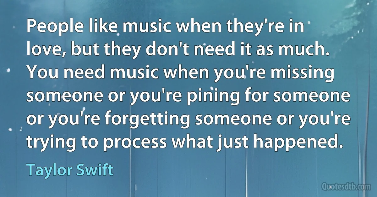 People like music when they're in love, but they don't need it as much. You need music when you're missing someone or you're pining for someone or you're forgetting someone or you're trying to process what just happened. (Taylor Swift)