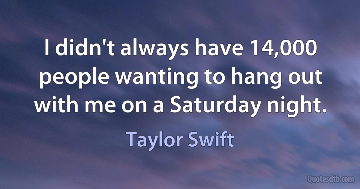 I didn't always have 14,000 people wanting to hang out with me on a Saturday night. (Taylor Swift)