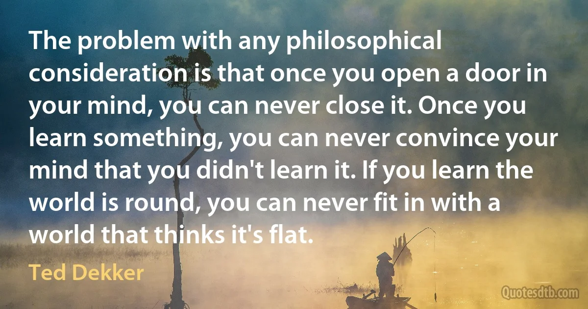 The problem with any philosophical consideration is that once you open a door in your mind, you can never close it. Once you learn something, you can never convince your mind that you didn't learn it. If you learn the world is round, you can never fit in with a world that thinks it's flat. (Ted Dekker)