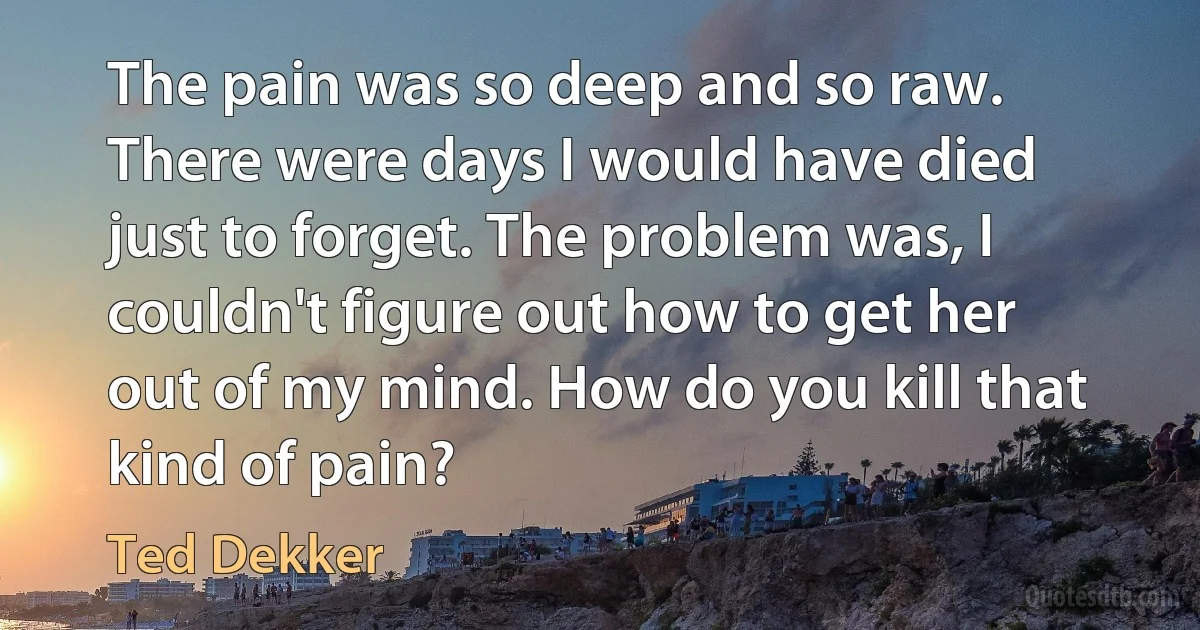 The pain was so deep and so raw. There were days I would have died just to forget. The problem was, I couldn't figure out how to get her out of my mind. How do you kill that kind of pain? (Ted Dekker)