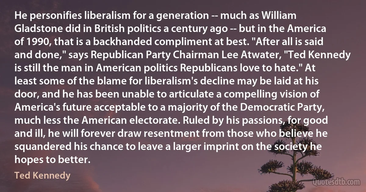 He personifies liberalism for a generation -- much as William Gladstone did in British politics a century ago -- but in the America of 1990, that is a backhanded compliment at best. "After all is said and done," says Republican Party Chairman Lee Atwater, "Ted Kennedy is still the man in American politics Republicans love to hate." At least some of the blame for liberalism's decline may be laid at his door, and he has been unable to articulate a compelling vision of America's future acceptable to a majority of the Democratic Party, much less the American electorate. Ruled by his passions, for good and ill, he will forever draw resentment from those who believe he squandered his chance to leave a larger imprint on the society he hopes to better. (Ted Kennedy)