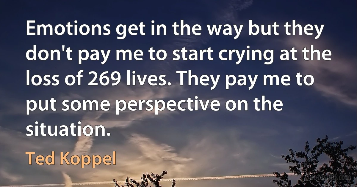 Emotions get in the way but they don't pay me to start crying at the loss of 269 lives. They pay me to put some perspective on the situation. (Ted Koppel)