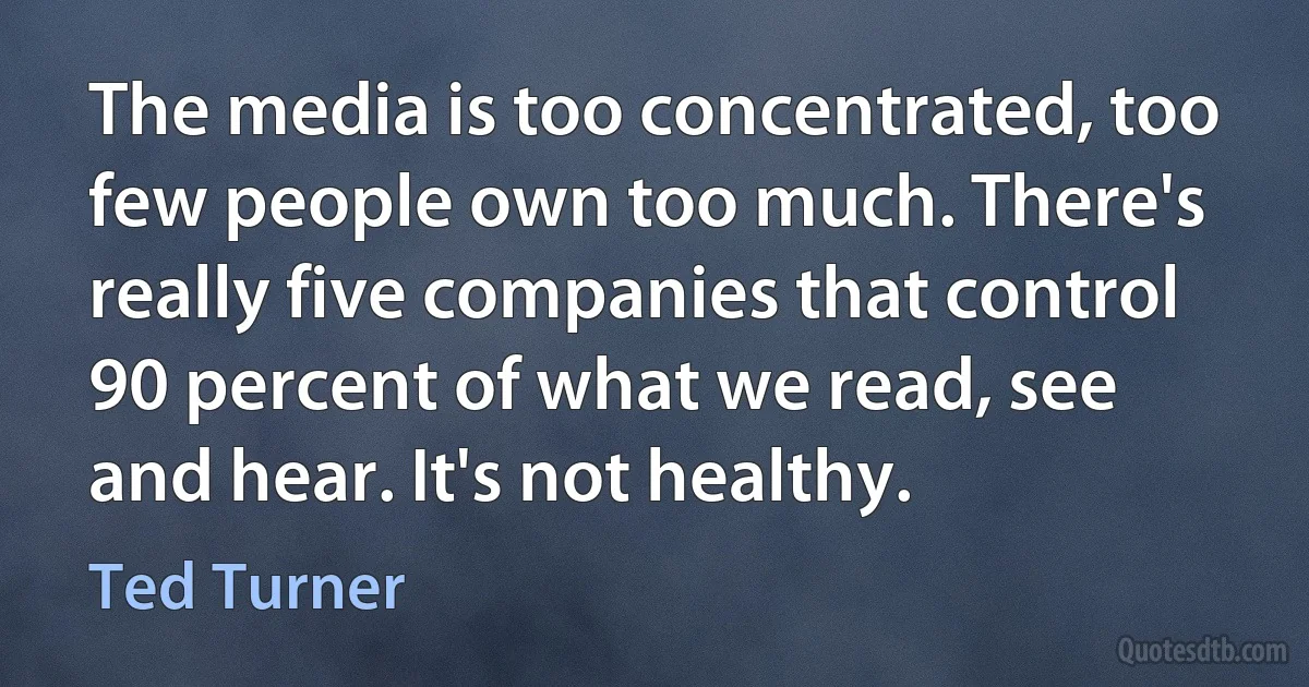 The media is too concentrated, too few people own too much. There's really five companies that control 90 percent of what we read, see and hear. It's not healthy. (Ted Turner)